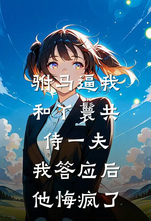 驸马逼我和丫鬟共侍一夫，我答应后他悔疯了